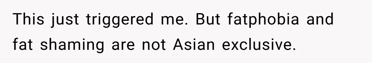 This just triggered me. But fatphobia and fat shaming are not Asian exclusive.