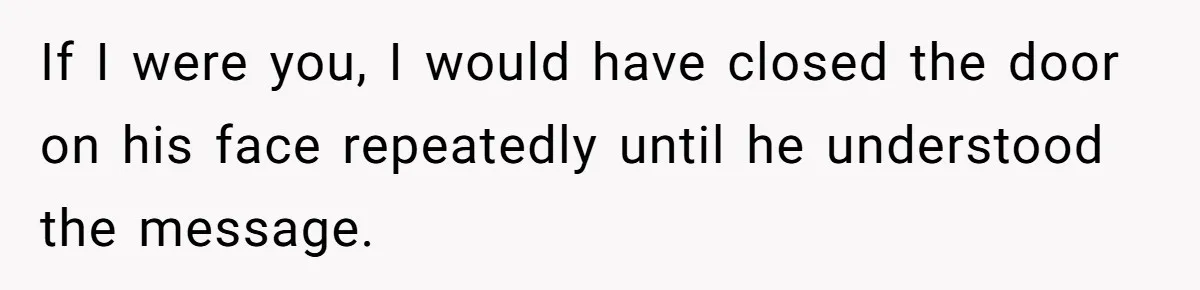 If I were you, I would have closed the door on his face repeatedly until he understood the message.