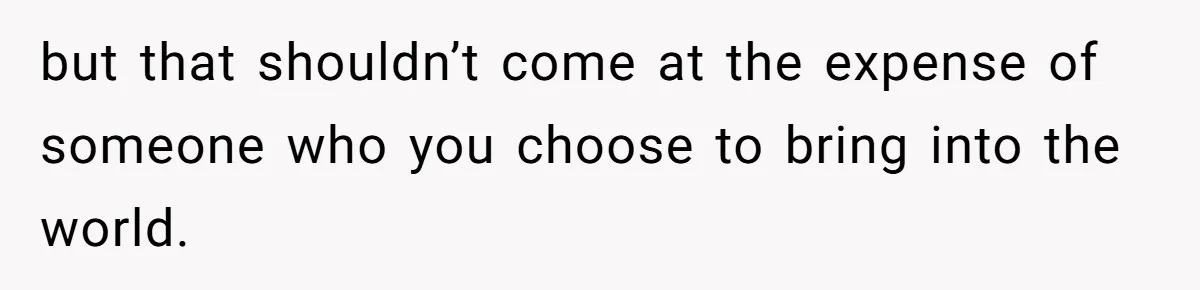 but that shouldn’t come at the expense of someone who you choose to bring into the world.