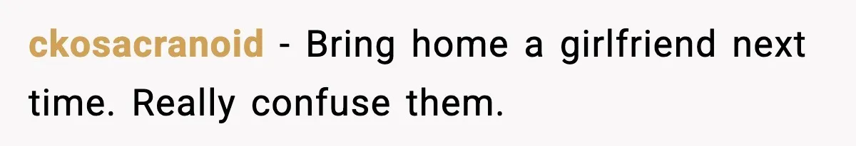 ckosacranoid - Bring home a girlfriend next time. Really confuse them.