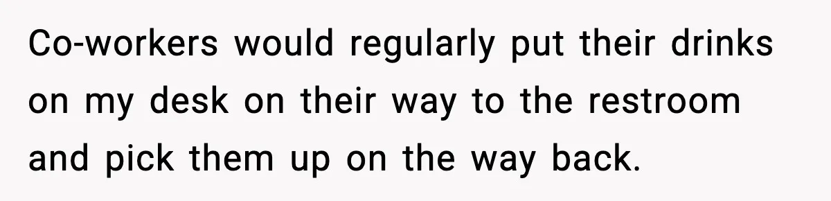 Co-workers would regularly put their drinks on my desk on their way to the restroom and pick them up on the way back.