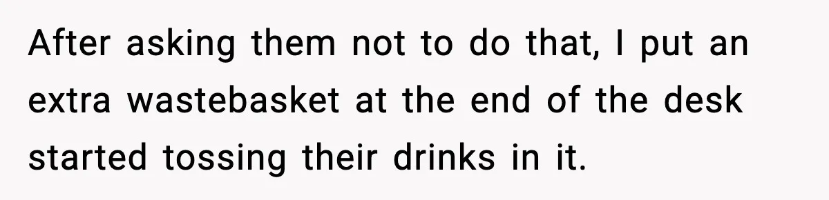 After asking them not to do that, I put an extra wastebasket at the end of the desk started tossing their drinks in it.