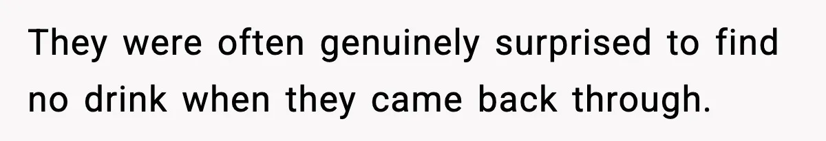 They were often genuinely surprised to find no drink when they came back through.