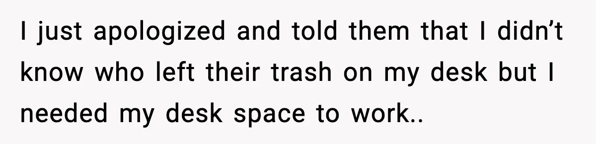 I just apologized and told them that I didn’t know who left their trash on my desk but I needed my desk space to work..
