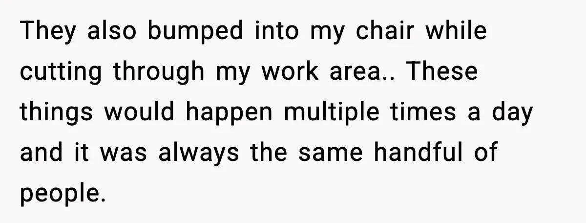 They also bumped into my chair while cutting through my work area.. These things would happen multiple times a day and it was always the same handful of people.