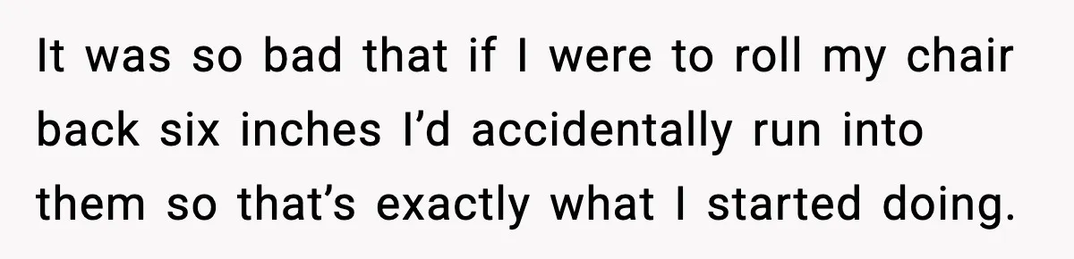 It was so bad that if I were to roll my chair back six inches I’d accidentally run into them so that’s exactly what I started doing.