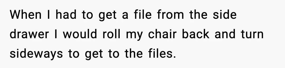 When I had to get a file from the side drawer I would roll my chair back and turn sideways to get to the files.