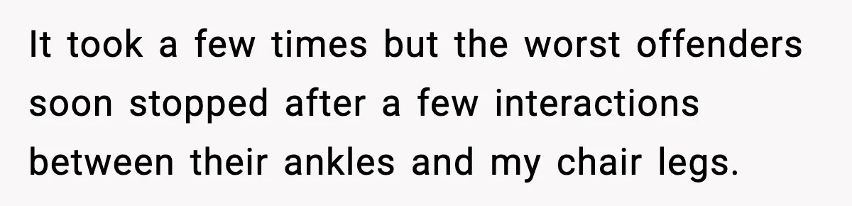 It took a few times but the worst offenders soon stopped after a few interactions between their ankles and my chair legs.