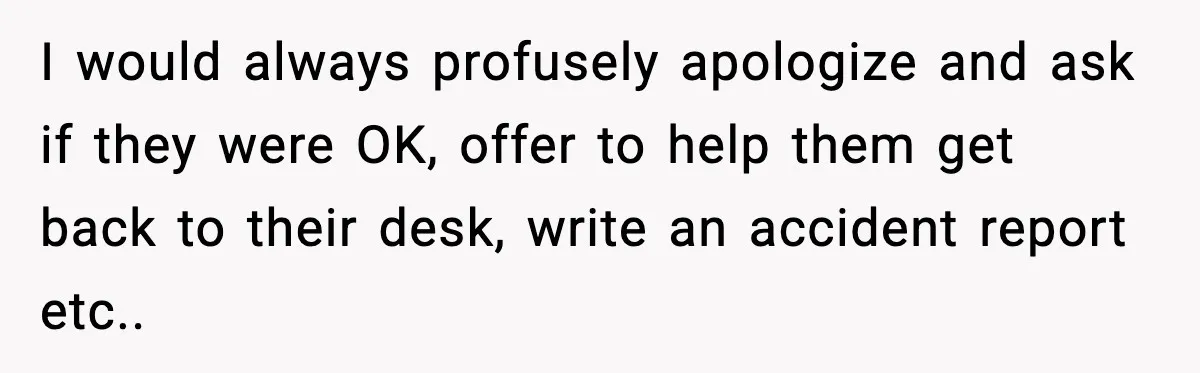 I would always profusely apologize and ask if they were OK, offer to help them get back to their desk, write an accident report etc..