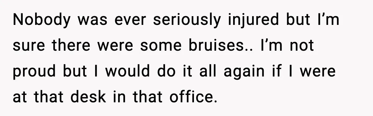 Nobody was ever seriously injured but I’m sure there were some bruises.. I’m not proud but I would do it all again if I were at that desk in that...