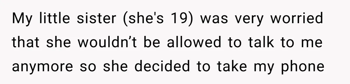 My little sister (she's 19) was very worried that she wouldn’t be allowed to talk to me anymore so she decided to take my phone