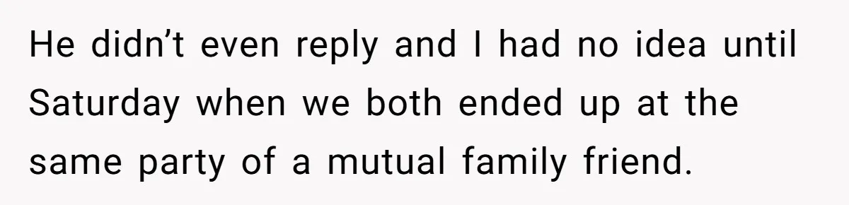 He didn’t even reply and I had no idea until Saturday when we both ended up at the same party of a mutual family friend.