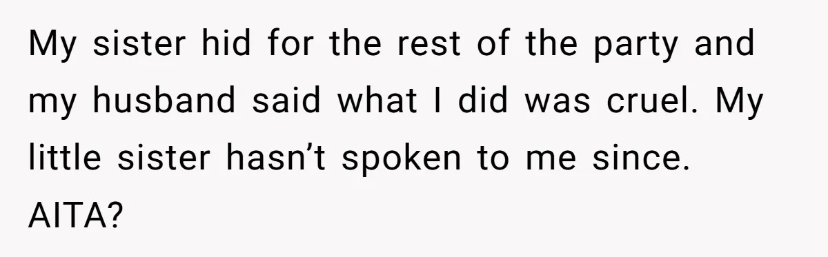 My sister hid for the rest of the party and my husband said what I did was cruel. My little sister hasn’t spoken to me since. AITA?