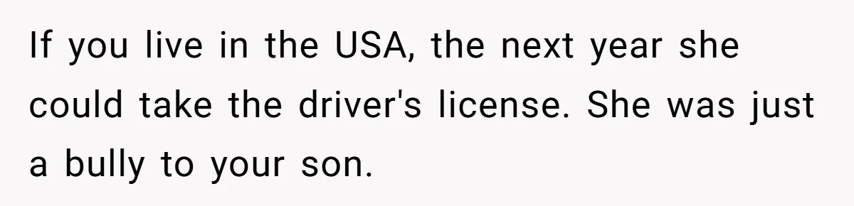 If you live in the USA, the next year she could take the driver's license. She was just a bully to your son.