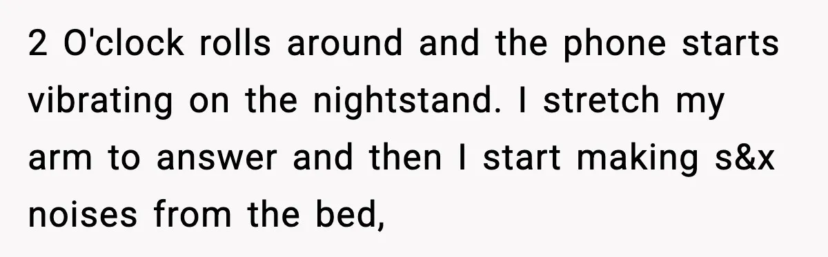 2 O'clock rolls around and the phone starts vibrating on the nightstand. I stretch my arm to answer and then I start making s&x noises from the bed,