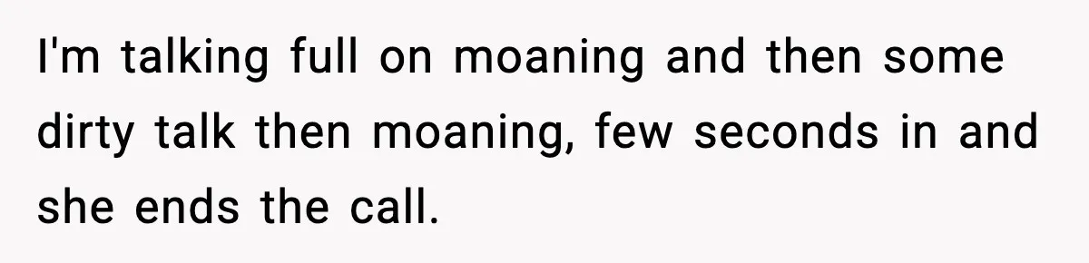 I'm talking full on moaning and then some dirty talk then moaning, few seconds in and she ends the call.