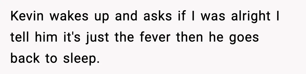 Kevin wakes up and asks if I was alright I tell him it's just the fever then he goes back to sleep.