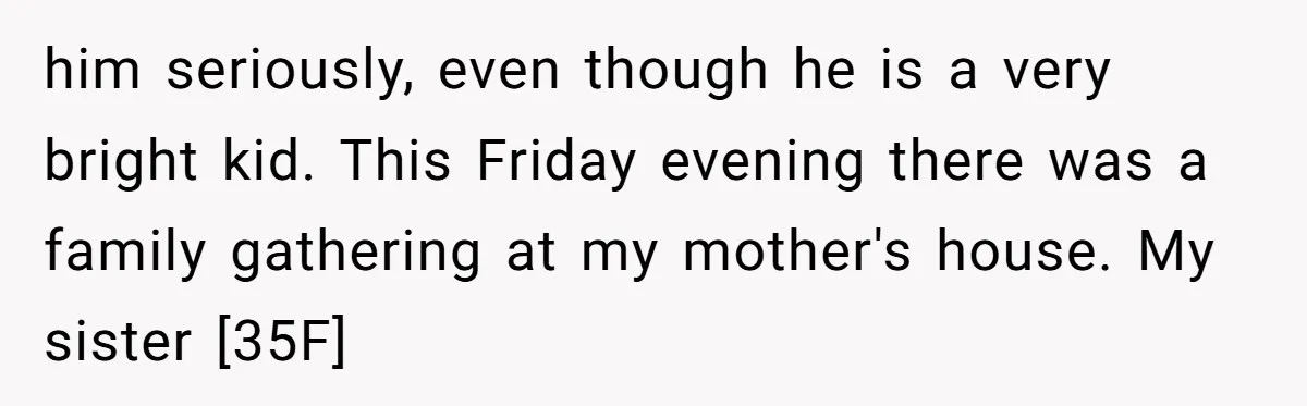 him seriously, even though he is a very bright kid. This Friday evening there was a family gathering at my mother's house. My sister [35F]