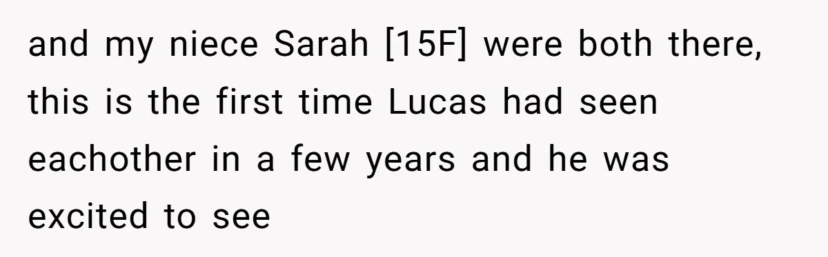 and my niece Sarah [15F] were both there, this is the first time Lucas had seen eachother in a few years and he was excited to see