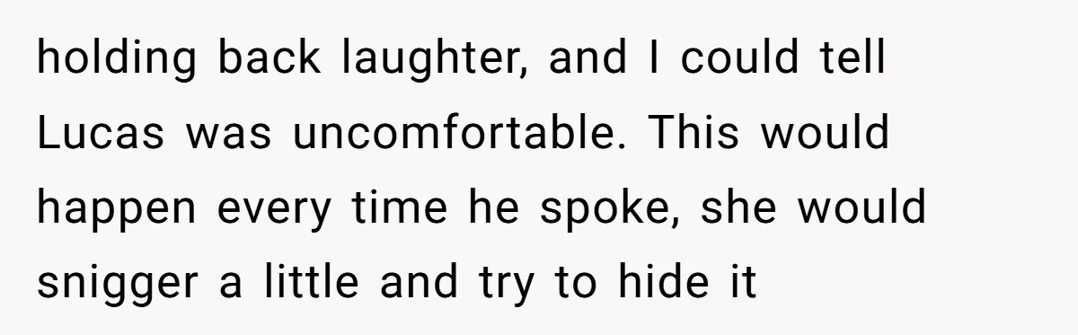 holding back laughter, and I could tell Lucas was uncomfortable. This would happen every time he spoke, she would snigger a little and try to hide it
