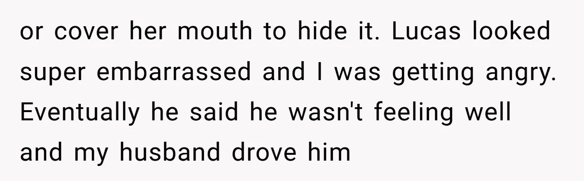 or cover her mouth to hide it. Lucas looked super embarrassed and I was getting angry. Eventually he said he wasn't feeling well and my husband drove him