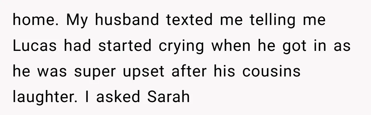 home. My husband texted me telling me Lucas had started crying when he got in as he was super upset after his cousins laughter. I asked Sarah