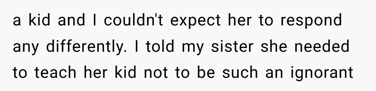 a kid and I couldn't expect her to respond any differently. I told my sister she needed to teach her kid not to be such an ignorant