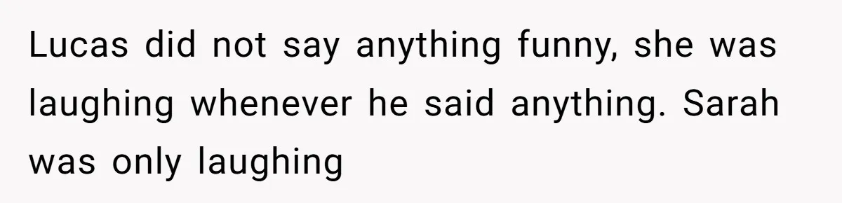 Lucas did not say anything funny, she was laughing whenever he said anything. Sarah was only laughing