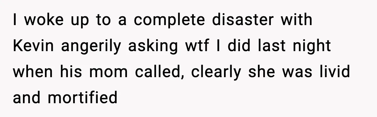 I woke up to a complete disaster with Kevin angerily asking wtf I did last night when his mom called, clearly she was livid and mortified