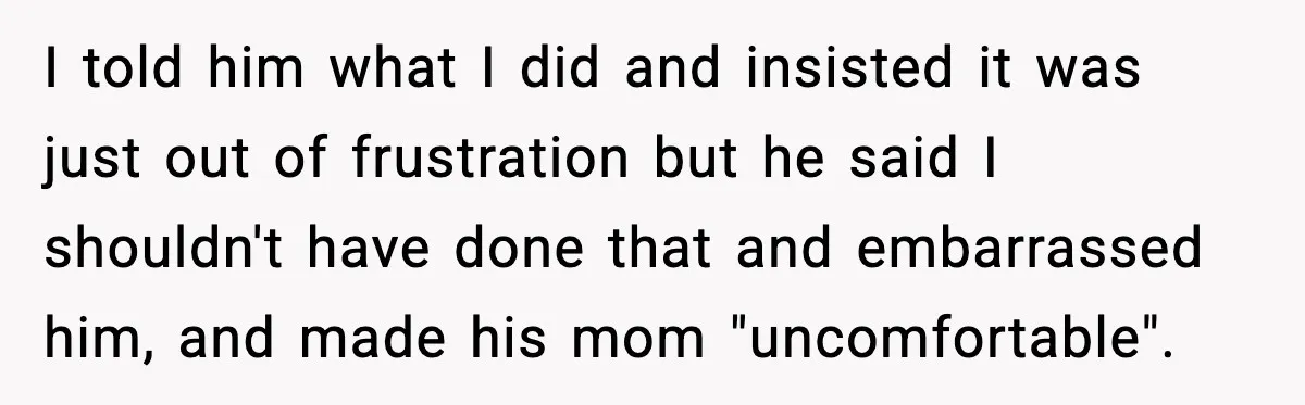 I told him what I did and insisted it was just out of frustration but he said I shouldn't have done that and embarrassed him, and made his mom "uncomfortable".