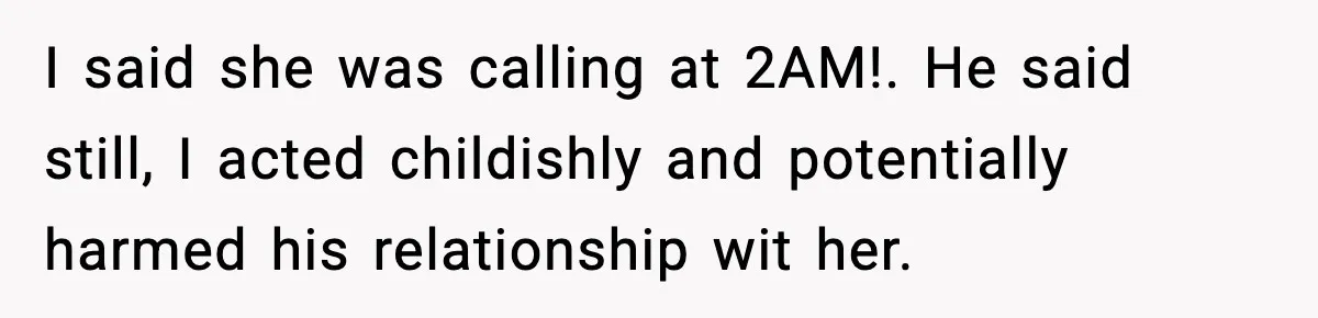 I said she was calling at 2AM!. He said still, I acted childishly and potentially harmed his relationship wit her.