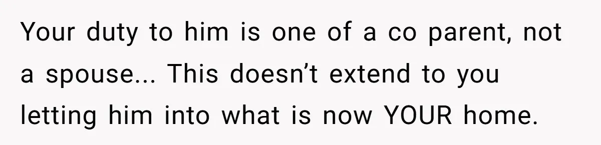 Ex-Husband Who Cheated After She Nursed Him Through Cancer Asks to Move Back In Your duty to him is one of a co parent, not a spouse... This doesn’t extend to you letting him into what is now YOUR home.
