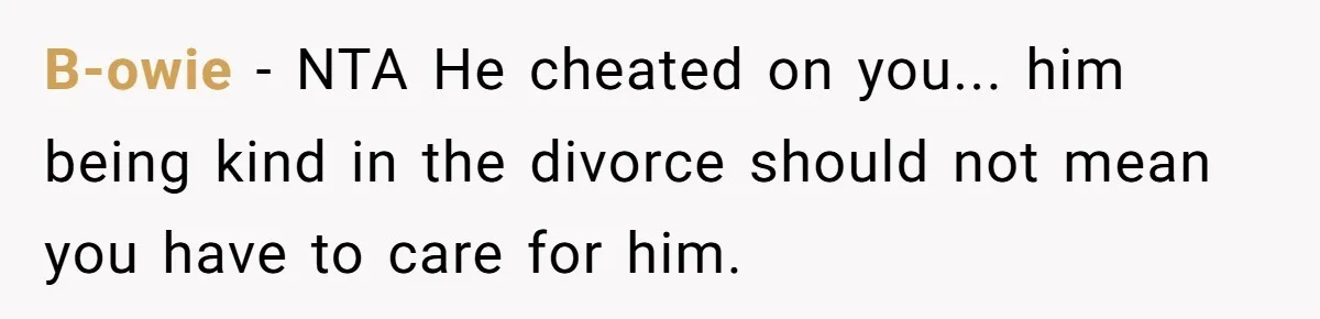 Ex-Husband Who Cheated After She Nursed Him Through Cancer Asks to Move Back In B-owie − NTA He cheated on you... him being kind in the divorce should not mean you have to care for him.