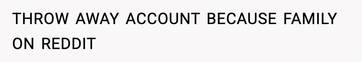 THROW AWAY ACCOUNT BECAUSE FAMILY ON REDDIT