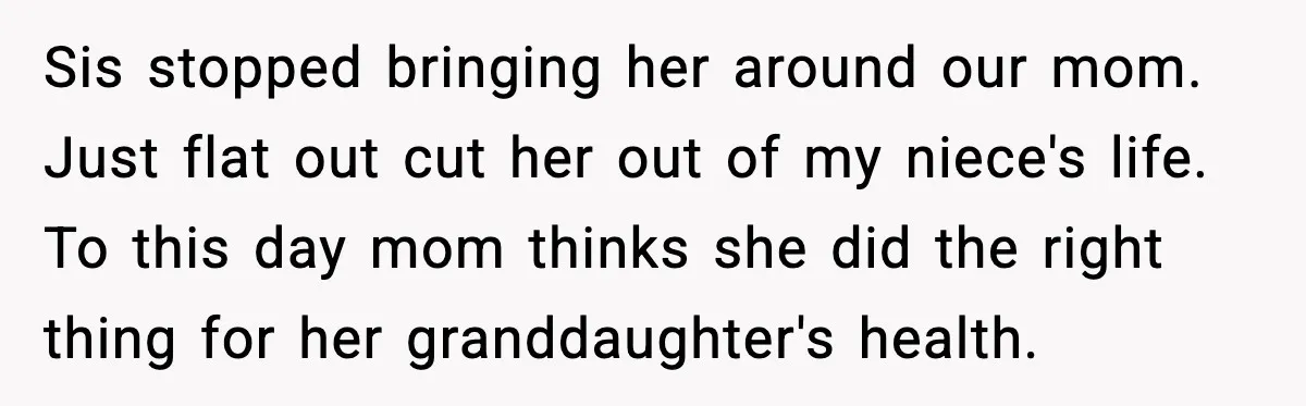 Sis stopped bringing her around our mom. Just flat out cut her out of my niece's life. To this day mom thinks she did the right thing for her granddaughter's...