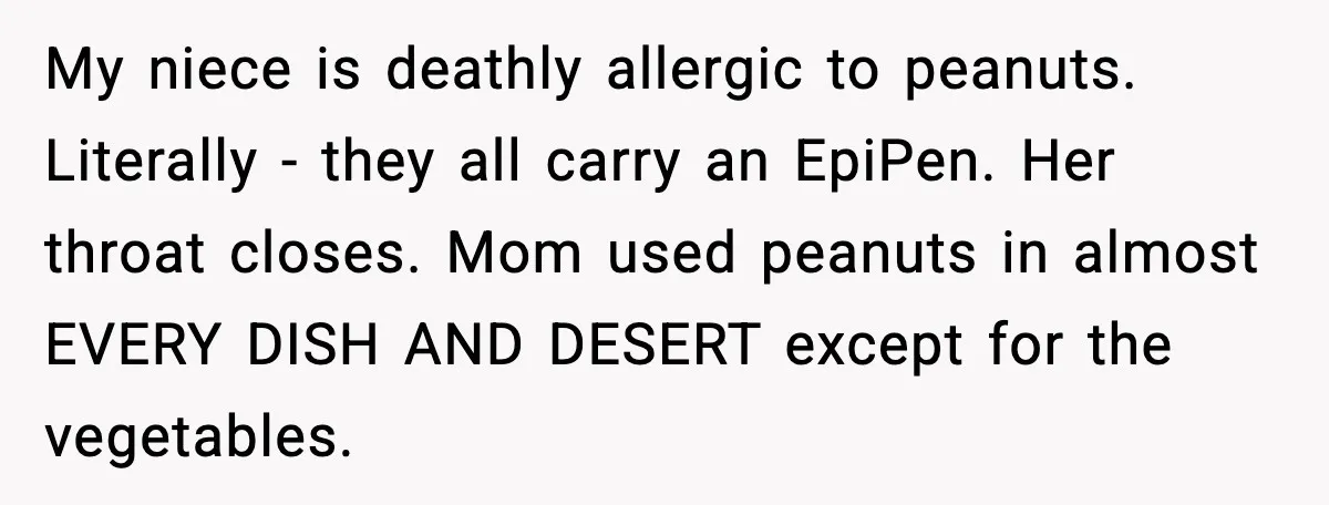 My niece is deathly allergic to peanuts. Literally - they all carry an EpiPen. Her throat closes. Mom used peanuts in almost EVERY DISH AND DESERT except for the vegetables.