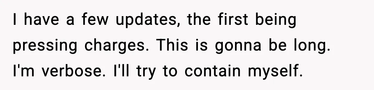 I have a few updates, the first being pressing charges. This is gonna be long. I'm verbose. I'll try to contain myself.