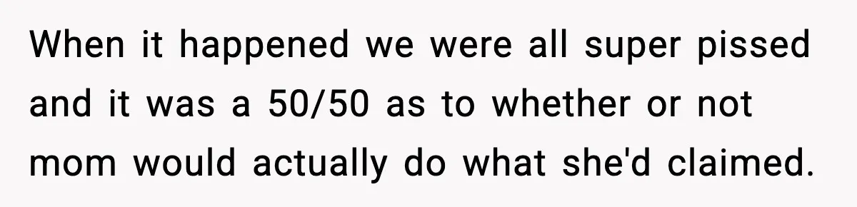 When it happened we were all super pissed and it was a 50/50 as to whether or not mom would actually do what she'd claimed.