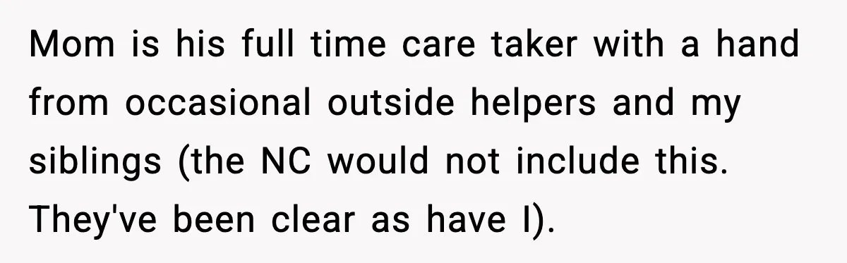 Mom is his full time care taker with a hand from occasional outside helpers and my siblings (the NC would not include this. They've been clear as have I).