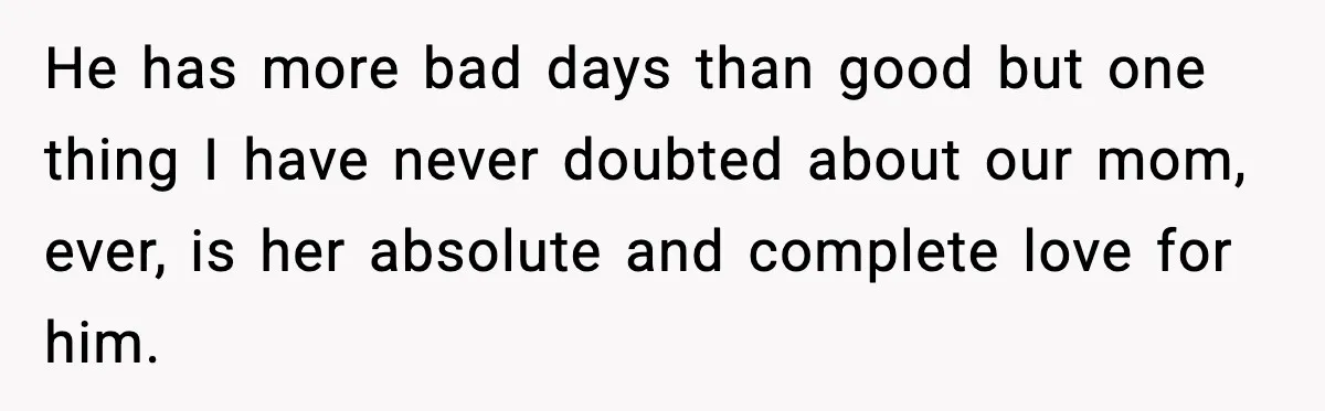 He has more bad days than good but one thing I have never doubted about our mom, ever, is her absolute and complete love for him.