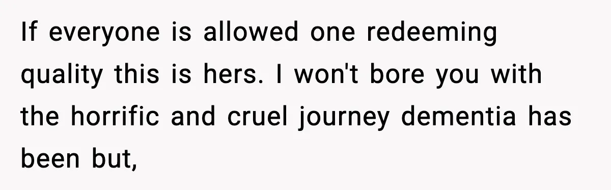 If everyone is allowed one redeeming quality this is hers. I won't bore you with the horrific and cruel journey dementia has been but,