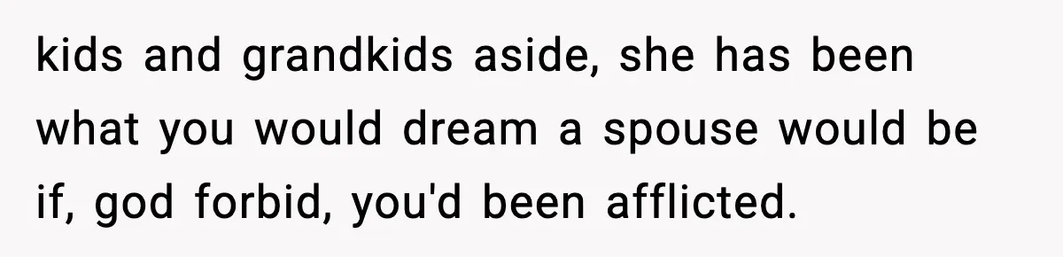 kids and grandkids aside, she has been what you would dream a spouse would be if, god forbid, you'd been afflicted.
