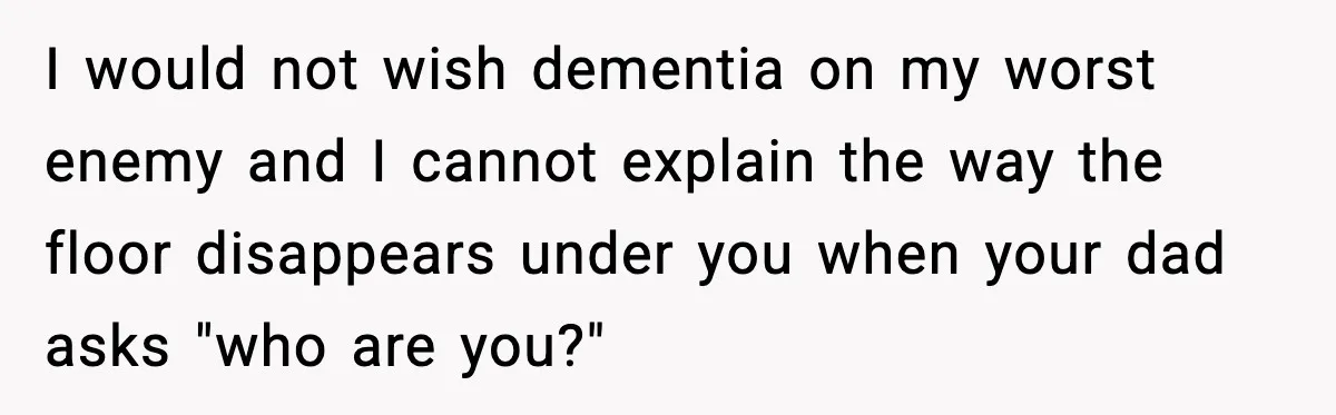 I would not wish dementia on my worst enemy and I cannot explain the way the floor disappears under you when your dad asks "who are you?"