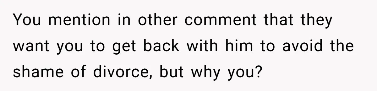 You mention in other comment that they want you to get back with him to avoid the shame of divorce, but why you?