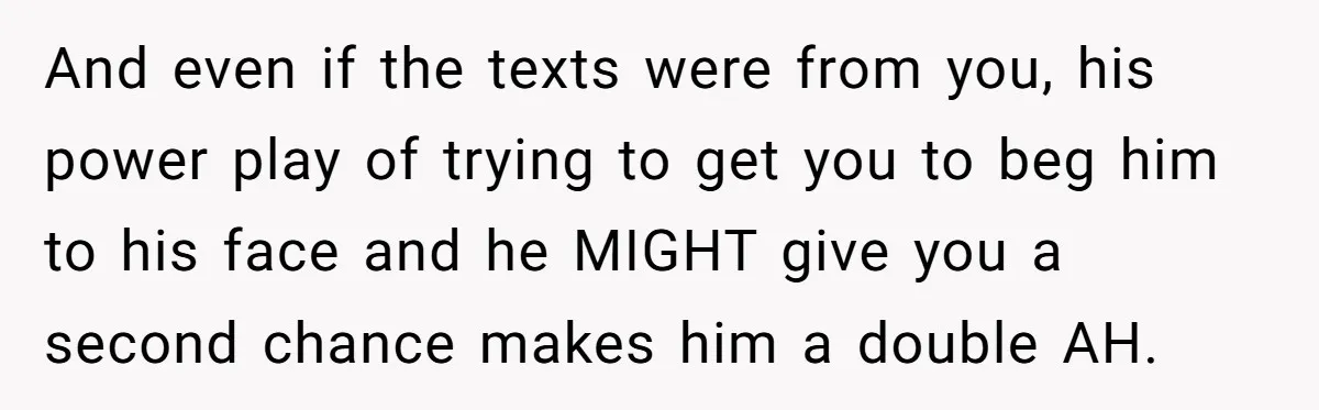 And even if the texts were from you, his power play of trying to get you to beg him to his face and he MIGHT give you a second chance...