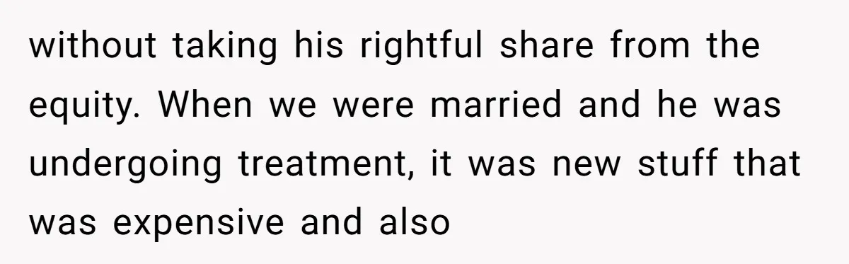 Ex-Husband Who Cheated After She Nursed Him Through Cancer Asks to Move Back In without taking his rightful share from the equity. When we were married and he was undergoing treatment, it was new stuff that was expensive and also