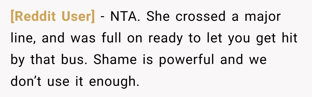 [Reddit User] − NTA. She crossed a major line, and was full on ready to let you get hit by that bus. Shame is powerful and we don’t use it...