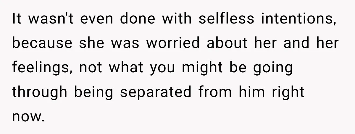 It wasn't even done with selfless intentions, because she was worried about her and her feelings, not what you might be going through being separated from him right now.