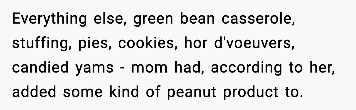 Everything else, green bean casserole, stuffing, pies, cookies, hor d'voeuvers, candied yams - mom had, according to her, added some kind of peanut product to.