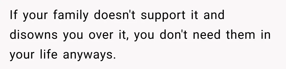 If your family doesn't support it and disowns you over it, you don't need them in your life anyways.